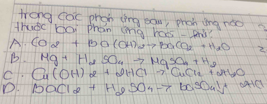 trong cac phon (īng sau, phon ing noo
thuàc bái phan (èng haéi-phǒ?
A. CO_2+Ba(OH)_2to BaCO_2+H_2O 2
B Mg+H_2SO_4to MgSO_4+H_2
C. Cu(OH)2+2HClto CuCl_2+2H_2O
D. BaCl_2+H_2SO_4to BaSO_4downarrow +OHCl