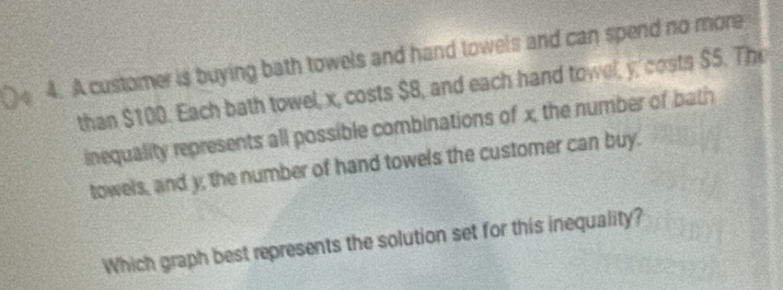 A customer is buying bath towels and hand towels and can spend no more 
than $100. Each bath towel, x, costs $8, and each hand towel, y, costs $5. The 
inequality represents all possible combinations of x, the number of bath 
towels, and y; the number of hand towels the customer can buy. 
Which graph best represents the solution set for this inequality?