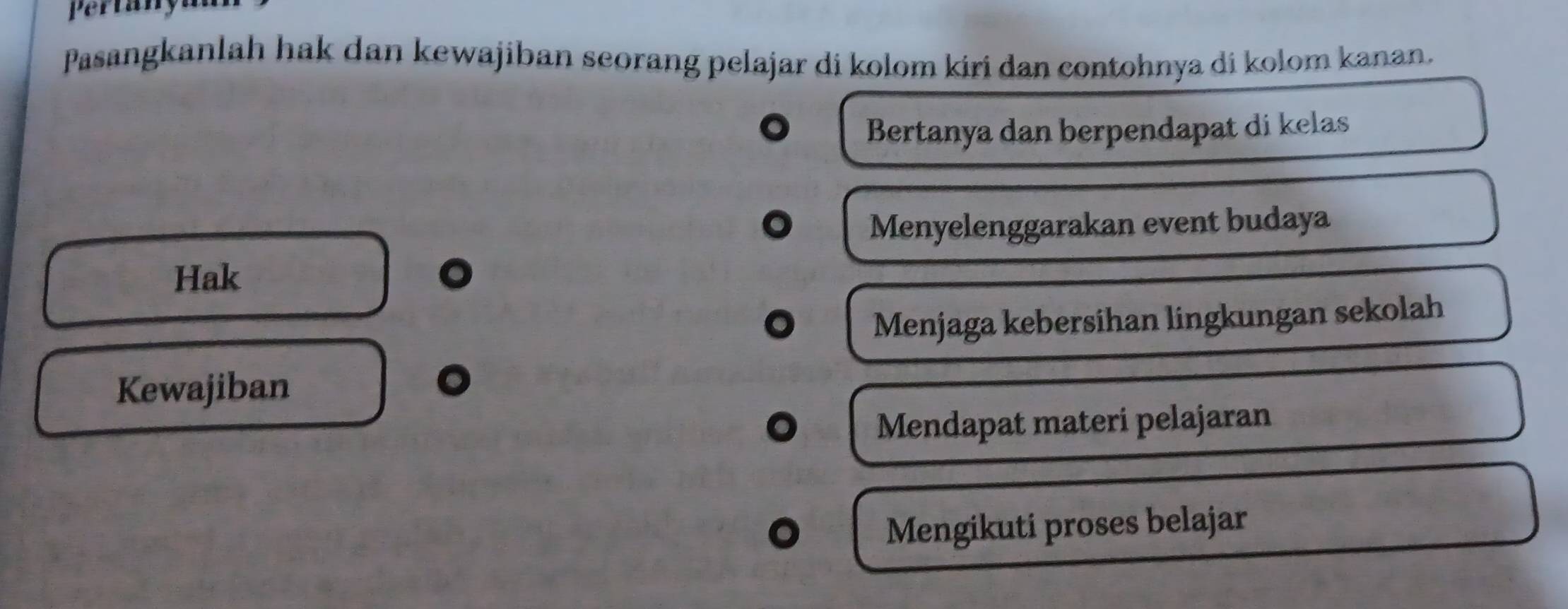 Pertany 
Pasangkanlah hak dan kewajiban seorang pelajar di kolom kiri dan contohnya di kolom kanan. 
Bertanya dan berpendapat di kelas 
Menyelenggarakan event budaya 
Hak 
Menjaga kebersihan lingkungan sekolah 
Kewajiban 
Mendapat materi pelajaran 
Mengikuti proses belajar