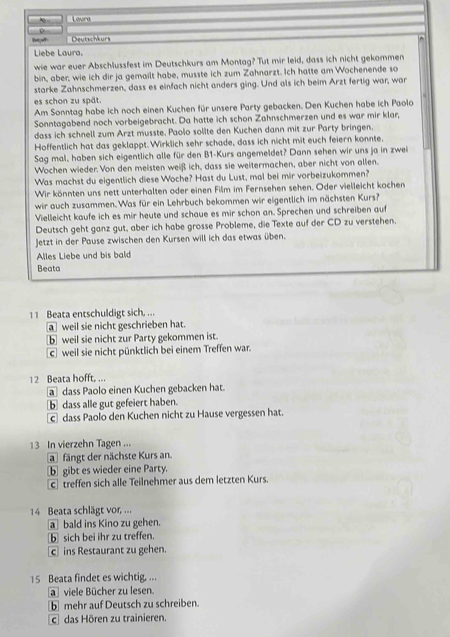 As Laura
Untçoff: Deutschkurs
Liebe Laura,
wie war euer Abschlussfest im Deutschkurs am Montag? Tut mir leid, dass ich nicht gekommen
bin, aber, wie ich dir ja gemailt habe, musste ich zum Zahnarzt. Ich hatte am Wochenende so
starke Zahnschmerzen, dass es einfach nicht anders ging. Und als ich beim Arzt fertig war, war
es schon zu spät.
Am Sonntag habe ich noch einen Kuchen für unsere Party gebacken, Den Kuchen habe ich Paolo
Sonntagabend noch vorbeigebracht. Da hatte ich schon Zahnschmerzen und es war mir klar,
dass ich schnell zum Arzt musste. Paolo sollte den Kuchen dann mit zur Party bringen.
Hoffentlich hat das geklappt. Wirklich sehr schade, dass ich nicht mit euch feiern konnte,
Sag mal, haben sich eigentlich alle für den B1-Kurs angemeldet? Dann sehen wir uns ja in zwei
Wochen wieder. Von den meisten weiß ich, dass sie weitermachen, aber nicht von allen.
Was machst du eigentlich diese Woche? Hast du Lust, mal bei mir vorbeizukommen?
Wir könnten uns nett unterhalten oder einen Film im Fernsehen sehen. Oder vielleicht kochen
wir auch zusammen. Was für ein Lehrbuch bekommen wir eigentlich im nächsten Kurs?
Vielleicht kaufe ich es mir heute und schaue es mir schon an. Sprechen und schreiben auf
Deutsch geht ganz gut, aber ich habe grosse Probleme, die Texte auf der CD zu verstehen,
Jetzt in der Pause zwischen den Kursen will ich das etwas üben.
Alles Liebe und bis bald
Beata
11 Beata entschuldigt sich, ...
a weil sie nicht geschrieben hat.
b weil sie nicht zur Party gekommen ist.
c weil sie nicht pünktlich bei einem Treffen war.
12 Beata hofft, ...
a dass Paolo einen Kuchen gebacken hat.
bdass alle gut gefeiert haben.
c dass Paolo den Kuchen nicht zu Hause vergessen hat.
13 In vierzehn Tagen ...
a fängt der nächste Kurs an.
b gibt es wieder eine Party.
c treffen sich alle Teilnehmer aus dem letzten Kurs.
14 Beata schlägt vor, ...
a bald ins Kino zu gehen.
b sich bei ihr zu treffen.
c ins Restaurant zu gehen.
15 Beata findet es wichtig, ...
a viele Bücher zu lesen.
b mehr auf Deutsch zu schreiben.
c das Hören zu trainieren.