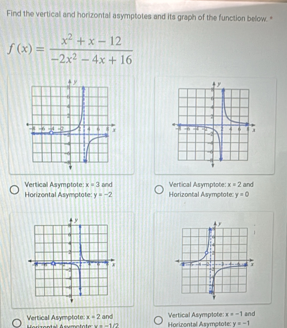 Find the vertical and horizontal asymptotes and its graph of the function below. *
f(x)= (x^2+x-12)/-2x^2-4x+16 

Vertical Asymptote: x=3 and Vertical Asymptote: x=2 and
Horizontal Asymptote: y=-2 Horizontal Asymptote: y=0

Vertical Asymptote: x=2 and Vertical Asymptote: x=-1 and
Horizental Asymptote v=-1/2 Horizontal Asymptote: y=-1