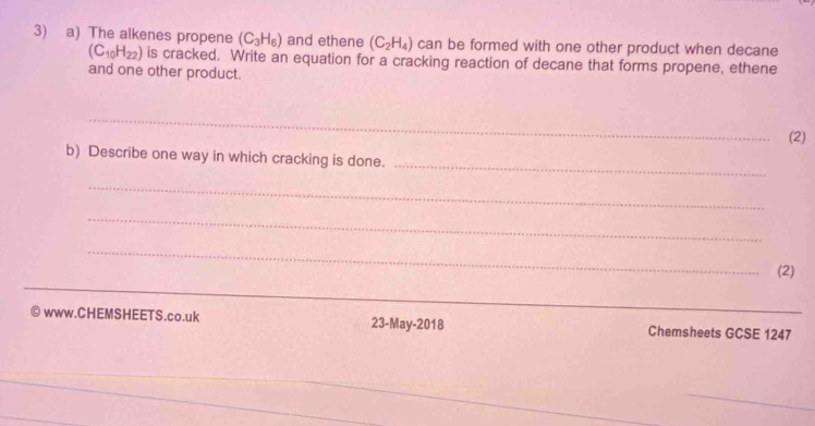 The alkenes propene (C_3H_6) and ethene (C_2H_4) can be formed with one other product when decane
(C_10H_22) is cracked. Write an equation for a cracking reaction of decane that forms propene, ethene 
and one other product. 
_ 
(2) 
b) Describe one way in which cracking is done. 
_ 
_ 
_ 
_ 
_ 
(2) 
_ 
_ 
_ 
_ 
a www.CHEMSHEETS.co.uk 23-May-2018 Chemsheets GCSE 1247