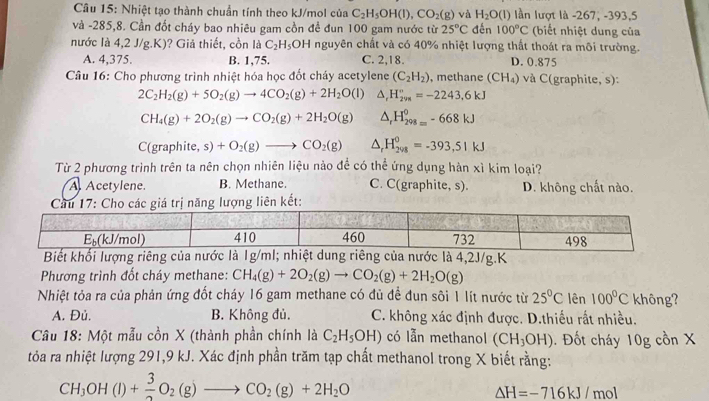 Nhiệt tạo thành chuẩn tính theo kJ/mol của C_2H_5OH(l),CO_2(g) và H_2O(l) lần lượt là -267, -393,5
và -285,8. Cần đốt cháy bao nhiêu gam cồn đề đun 100 gam nước từ 25°C đến 100°C (biết nhiệt dung của
nước là 4,2 J/g.K)? Giả thiết, cồn là C_2H_5OH nguyên chất và có 40% nhiệt lượng thất thoát ra môi trường.
A. 4,375. B. 1,75. C. 2,18. D. 0.875
* Câu 16: Cho phương trình nhiệt hóa học đốt cháy acetylene (C_2H_2) , methane (CH_4) và C(graphite, s):
2C_2H_2(g)+5O_2(g)to 4CO_2(g)+2H_2O(l) △ _rH_(298)°=-2243.6kJ
CH_4(g)+2O_2(g)to CO_2(g)+2H_2O(g) △ _rH_(298=)^0-668kJ
C(graphite, s)+O_2(g)to CO_2(g) △ _rH_(208)^0=-393,51kJ
Từ 2 phương trình trên ta nên chọn nhiên liệu nào đề có thể ứng dụng hàn xì kim loại?
A Acetylene. B. Methane. C. C(graphite, s). D. không chất nào.
4,2J/g.K
Phương trình đốt cháy methane: CH_4(g)+2O_2(g)to CO_2(g)+2H_2O(g)
Nhiệt tỏa ra của phản ứng đốt cháy 16 gam methane có đủ đề đun sôi 1 lít nước từ 25°C lên 100°C không?
A. Đủ. B. Không đủ. C. không xác định được. D.thiếu rất nhiều.
Câu 18: Một mẫu cồn X (thành phần chính là C_2H_5OH) có lẫn methanol (CH_3OH) Đốt chy 0g cồn X
tỏa ra nhiệt lượng 291,9 kJ. Xác định phần trăm tạp chất methanol trong X biết rằng:
CH_3OH(l)+ 3/2 O_2(g)to CO_2(g)+2H_2O
△ H=-716kJ/mol