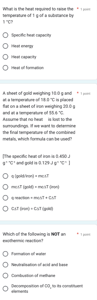 What is the heat required to raise the * 1 point
temperature of 1 g of a substance by
1°C 7
Specific heat capacity
Heat energy
Heat capacity
Heat of formation
A sheet of gold weighing 10.0 g and 1 point
at a temperature of 18.0°C is placed
flat on a sheet of iron weighing 20.0 g
and at a temperature of 55.6°C. 
Assume that no heat is lost to the
surroundings. If we want to determine
the final temperature of the combined
metals, which formula can be used?
[The specific heat of iron is 0.450 J
g^((-1)°C^-1) and gold is 0.129Jg^((-1)°C^-1)]
q (gold/iron) = mc∆T
mc∆T (gold) = mc∆T (iron)
q reaction =mc :ΔT + CΔT
C△ T (ir on)=C△ T (c old
Which of the following is NOT an 1 point
exothermic reaction?
Formation of water
Neutralisation of acid and base
Combustion of methane
Decomposition of CO_2 to its constituent
elements