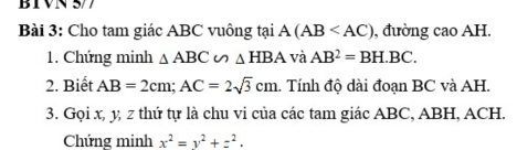 BIVN 5/7 
Bài 3: Cho tam giác ABC vuông tại A(AB , đường cao AH. 
1. Chứng minh △ ABC∽ △ HBA và AB^2=BH.BC. 
2. Biết AB=2cm; AC=2sqrt(3)cm. Tính độ dài đoạn BC và AH. 
3. Gọi x, y, z thứ tự là chu vi của các tam giác ABC, ABH, ACH. 
Chứng minh x^2=y^2+z^2.