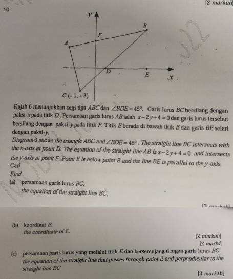 [2 markah
10.
Rajah 6 menunjukkan segi tiga ABC dan ∠ BDE=45° Garis lurus BC bersilang dengan
paksi-x pada titik D. Persamaan garis lurus AB ialah x-2y+4=0 dan garis lurus tersebut
bersilang dengan paksi-ypada titik F. Titik Eberada di bawah titik B dan garis BE selari
dengan paksi-y.
Diagram 6 shows the triangle ABC and ∠ BDE=45°. The straight line BC intersects with
the x-axis at point D. The equation of the straight line AB is x-2y+4=0 and intersects
the y-axis at point F. Point E is below point B and the line BE is parallel to the y-axis.
Carl
Find
(a) persamaan garis lurus BC,
the equation of the straight line BC,
12
(b) koordinat E
the coordinate of E.
[2 markah]
[2 marks
(c) persamaan garis lurus yang melalui titik E dan berserenjang dengan garis lurus BC.
the equation of the straight line that passes through point E and perpendicular to the
straight line BC
[3 markah]