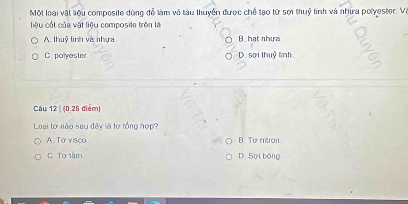 Một loại vật liệu composite dùng để làm vỏ tàu thuyền được chế tạo từ sợi thuỷ tinh và nhưa polyester. Và
liệu cốt của vật liệu composite trên là
A. thuỷ tinh và nhựa B. hạt nhựa
C. polyester D. sợi thuỷ tinh.
Câu 12 | (0.25 điểm)
Loại tơ nào sau đây là tơ tổng hợp?
A. To visco B To nitron.
C Tơ tàm D. Sơi bồng