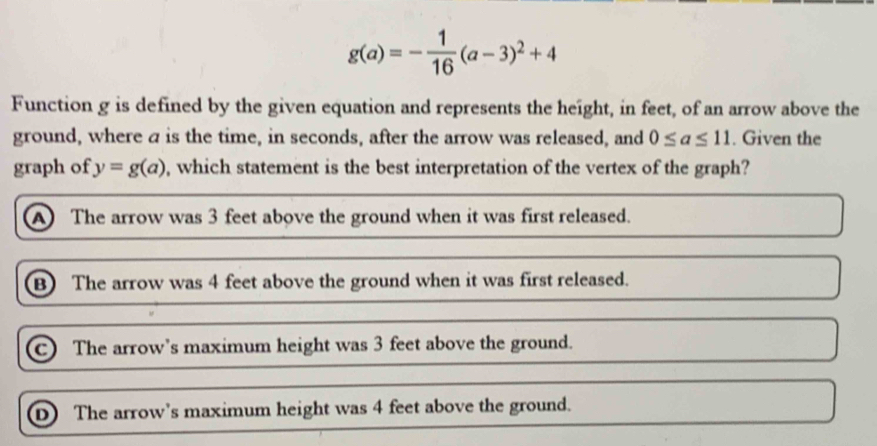 g(a)=- 1/16 (a-3)^2+4
Function g is defined by the given equation and represents the height, in feet, of an arrow above the
ground, where a is the time, in seconds, after the arrow was released, and 0≤ a≤ 11. Given the
graph of y=g(a) , which statement is the best interpretation of the vertex of the graph?
A The arrow was 3 feet above the ground when it was first released.
B) The arrow was 4 feet above the ground when it was first released.
C The arrow's maximum height was 3 feet above the ground.
D) The arrow's maximum height was 4 feet above the ground.