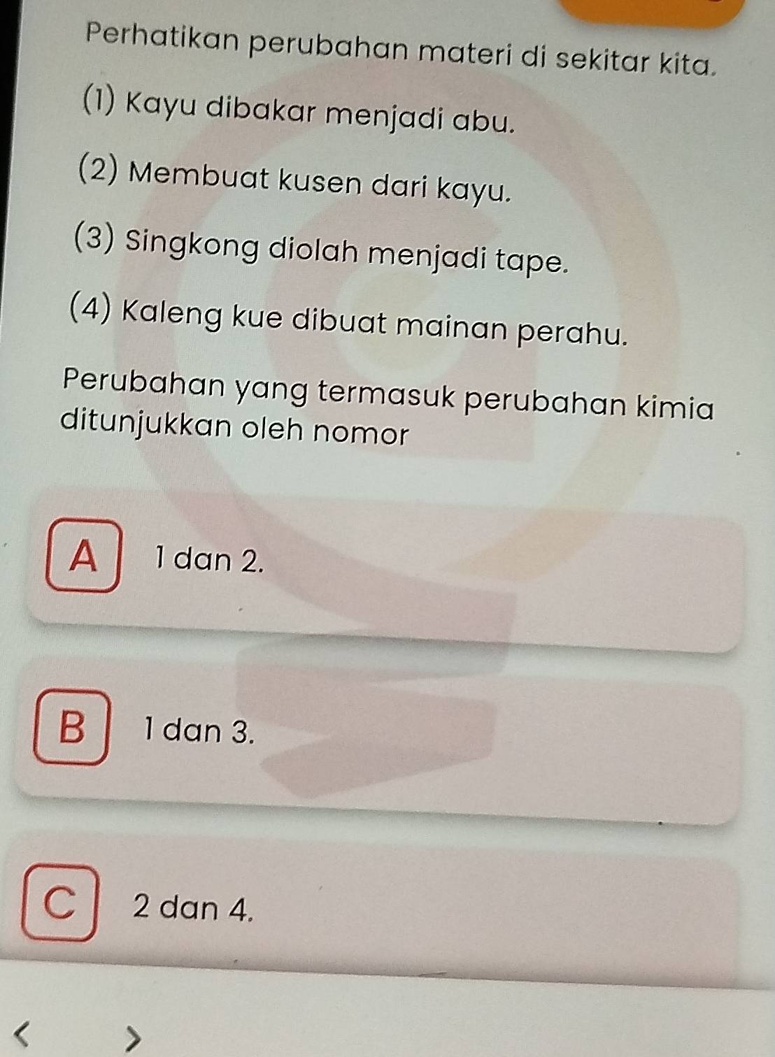 Perhatikan perubahan materi di sekitar kita.
(1) Kayu dibakar menjadi abu.
(2) Membuat kusen dari kayu.
(3) Singkong diolah menjadi tape.
(4) Kaleng kue dibuat mainan perahu.
Perubahan yang termasuk perubahan kimia
ditunjukkan oleh nomor
A 1 dan 2.
B 1 dan 3.
C 2 dan 4.