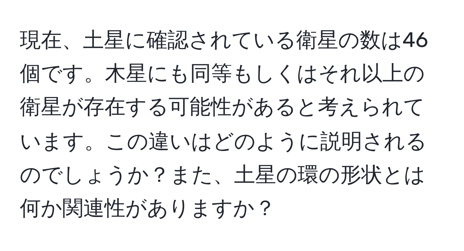 現在、土星に確認されている衛星の数は46個です。木星にも同等もしくはそれ以上の衛星が存在する可能性があると考えられています。この違いはどのように説明されるのでしょうか？また、土星の環の形状とは何か関連性がありますか？