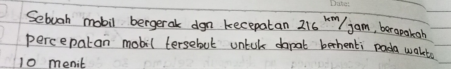Sebuah mobil bergeral dgn kecepatan 216km/jam , berapakoh 
percepatan mobil tersebut untol dapat bechenti pada waketu
10 menit