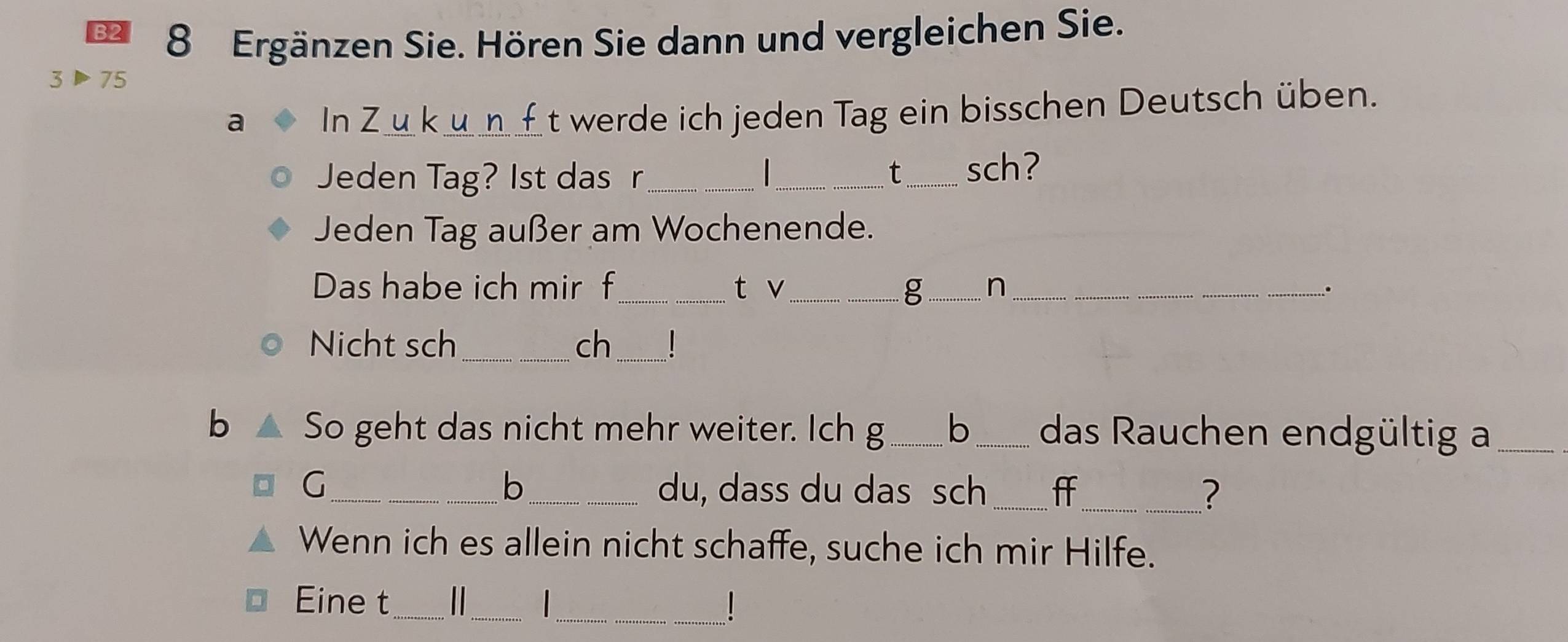 B2 8 Ergänzen Sie. Hören Sie dann und vergleichen Sie. 
3▶75 
a In Z u kun_t werde ich jeden Tag ein bisschen Deutsch üben. 
Jeden Tag? Ist das r_ _t_ sch? 
Jeden Tag außer am Wochenende. 
Das habe ich mir f_ t v _g _n _. 
Nicht sch_ ch_ ! 
b So geht das nicht mehr weiter. Ich g ___ b _das Rauchen endgültig a_ 
b 
G_ _du, dass du das sch _ff_ ? 
Wenn ich es allein nicht schaffe, suche ich mir Hilfe. 
Eine t_ _ _1