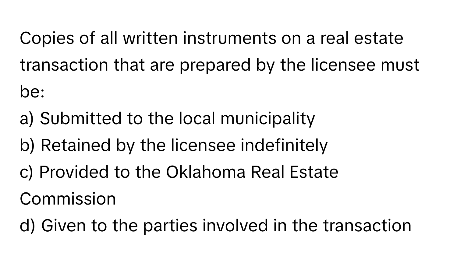 Copies of all written instruments on a real estate transaction that are prepared by the licensee must be:

a) Submitted to the local municipality
b) Retained by the licensee indefinitely
c) Provided to the Oklahoma Real Estate Commission
d) Given to the parties involved in the transaction