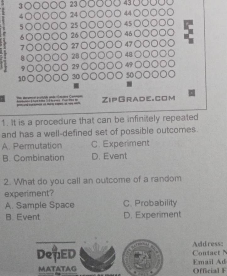 3○○○○○ 23 ○○○○○ 43 ○○○○
A 4 ○○○○○ 24 ○○○○○ 44 ○○○○○
5 ○○○○○ 25 ○○○○○ 45 ○○○○○
6 ○○○○○ 26 ○○○○○ 46 ○○○○○
7 ○○○○○ 27 ○○○○○ 47 ○○○○○
8 ○○○○○ 28 ○○○○○ 48 ○○○○○
9 ○○○○○ 29 ○○○○○ 49 ○○○○○
10 ○○○○○ 30 ○○○○○ 50 ○○○○○
The dacoment axalubén unéer Caspovo Cammeas ZipGrade.com
Adorbunan S har Ake 30 lcense ( qel tree to
grve and encionde as may copes às you mo l .
1. It is a procedure that can be infinitely repeated
and has a well-defined set of possible outcomes.
A. Permutation C. Experiment
B. Combination D. Event
2. What do you call an outcome of a random
experiment?
A. Sample Space C. Probability
B. Event D. Experiment
_

Address:
DepED Contact
Email Ad
MATATAG Official F