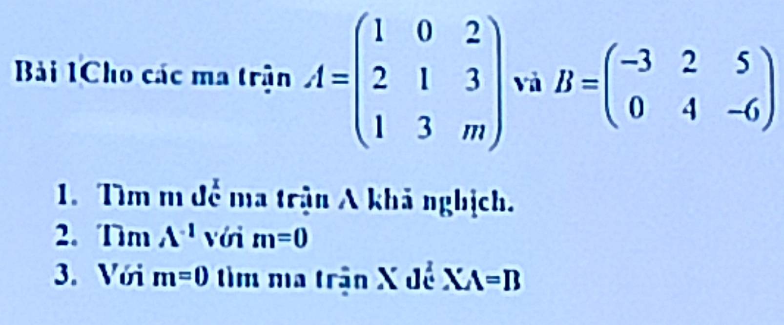 Bải 1Cho các ma trận A=beginpmatrix 1&0&2 2&1&3 1&3&mendpmatrix và B=beginpmatrix -3&2&5 0&4&-6endpmatrix
1. Tìm m để ma trận A khả nghịch. 
2. Tm A^(-1) với m=0
3. Với m=0 tìm ma trận X đề XA=B