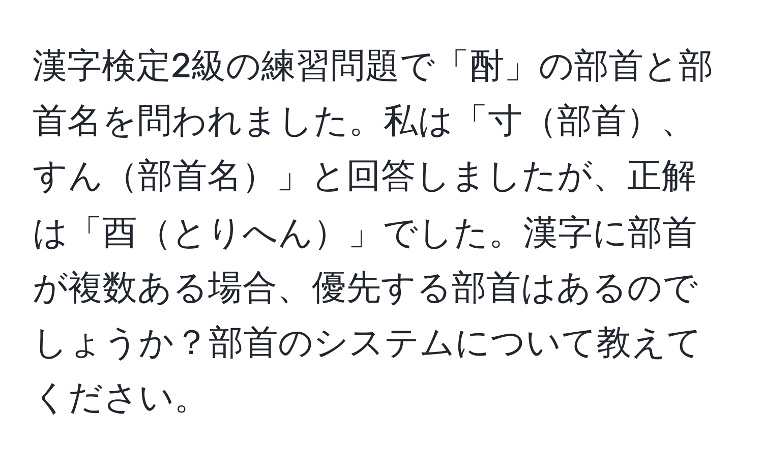 漢字検定2級の練習問題で「酎」の部首と部首名を問われました。私は「寸部首、すん部首名」と回答しましたが、正解は「酉とりへん」でした。漢字に部首が複数ある場合、優先する部首はあるのでしょうか？部首のシステムについて教えてください。