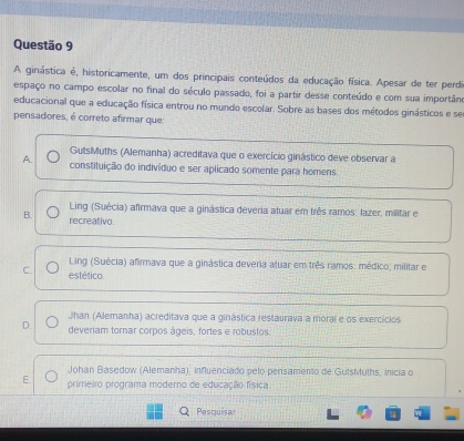 A ginástica é, historicamente, um dos principais conteúdos da educação física. Apesar de ter perdi
espaço no campo escolar no final do século passado, foi a partir desse conteúdo e com sua importân
educacional que a educação física entrou no mundo escolar. Sobre as bases dos métodos ginásticos e se
pensadores, é correto afirmar que:
GutsMuths (Alemanha) acreditava que o exercício ginástico deve observar a
A. constituição do indivíduo e ser aplicado somente para homens.
Ling (Suécia) afirmava que a ginástica deveria atuar em três ramos; lazer, militar e
B. recreativo.
Ling (Suécia) afirmava que a ginástica deveria atuar em três ramos: médico; militar e
C. estético.
Jhan (Alemanha) acreditava que a ginástica restaurava a morai e os exercícios
D. deveriam tornar corpos ágeis, fortes e robustos
Johan Basedow (Alemanha), influenciado pelo pensamento de GutsMuths, inicia o
E. primeiro programa moderno de educação física
Pasquisar