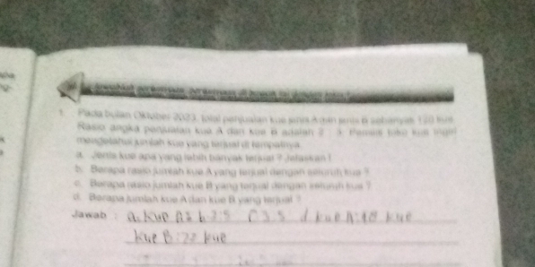 Pada bulan Oklober 2023. Iotal penjualan kue snia kgán jis 6 sehamat 130 im 
Rasio angka penjuaian kuê A dan kuë B adaian ? : Pam 
mengetahai jumiah kue yang tériual di tempatnya 
a. Jents kue apa yang labih banyak terjuat ? Jelaskan ! 
. Berapa rasio jumiah kue A yang terjual dengan seluruh kua ? 
c. Berapa rasio jumiah kue B yang tenual dengan ielungh sus ? 
d. Berapa jumlah kue A dan kue B yang lerjual ? 
_ 
Jawab 
_ 
_