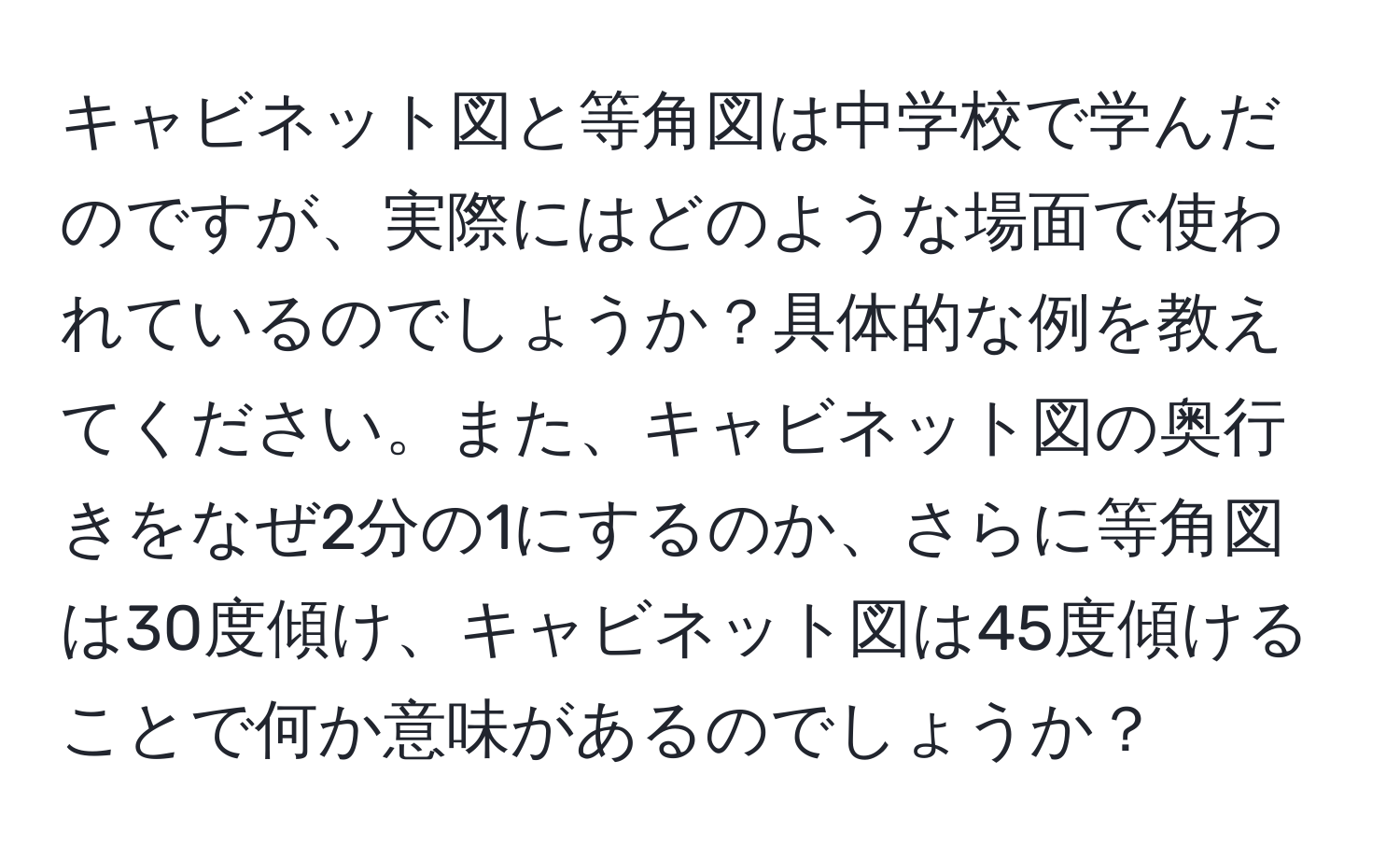 キャビネット図と等角図は中学校で学んだのですが、実際にはどのような場面で使われているのでしょうか？具体的な例を教えてください。また、キャビネット図の奥行きをなぜ2分の1にするのか、さらに等角図は30度傾け、キャビネット図は45度傾けることで何か意味があるのでしょうか？