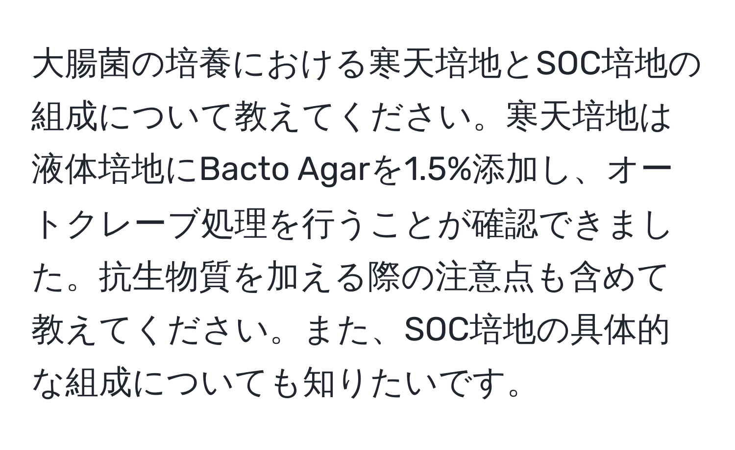 大腸菌の培養における寒天培地とSOC培地の組成について教えてください。寒天培地は液体培地にBacto Agarを1.5%添加し、オートクレーブ処理を行うことが確認できました。抗生物質を加える際の注意点も含めて教えてください。また、SOC培地の具体的な組成についても知りたいです。