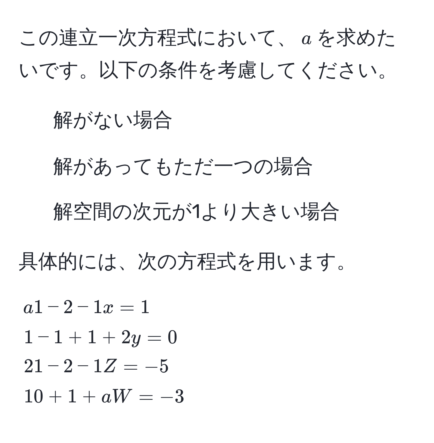 この連立一次方程式において、$a$を求めたいです。以下の条件を考慮してください。

1) 解がない場合  
2) 解があってもただ一つの場合  
3) 解空間の次元が1より大きい場合  

具体的には、次の方程式を用います。

[
beginalign*
a & 1 - 2 - 1x = 1   
1 & -1 + 1 + 2y = 0   
2 & 1 - 2 - 1Z = -5   
1 & 0 + 1 + aW = -3  
endalign*
]