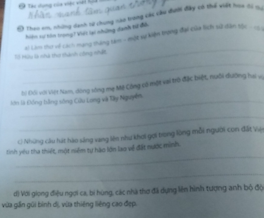 Tác dụng của việc việt hộa 
Đ Theo em, những danh tử chung nào trong các câu đưới đây có thể viết hoa đổ mụ 
hiên sư tôn trọng? Viết lại những danh từ đỏ. 
_ 
a) Làm thơ về cách mạng tháng tâm - một sự kiện trong đại của lịch sử dân tộc - 15
Tổ Hữu là nhà thơ thành công nhất 
_ 
b) Đối với Việt Nam, dòng sông mẹ Mỹ Công có một vai trò đặc biệt, nuôi đường hai vị 
lớn là Đồng bằng sông Cửu Long và Tây Nguyễn. 
_ 
c) Những câu hát hào sáng vang lên như khơi gợi trong lòng mỗi người con đất Viện 
_ 
tinh yêu tha thiết, một niễm tự hào lớn lao về đất nước mình. 
_ 
d) Với giọng điệu ngợi ca, bi hùng, các nhà thơ đã dựng lên hình tượng anh bộ độ 
vừa gần gũi bình dị, vừa thiêng liêng cao đẹp.