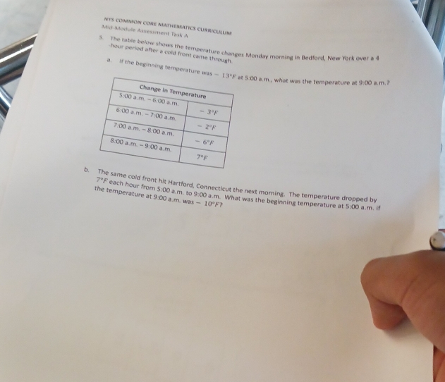 NYS CONMON CORE MATHEMATICS CURRICULUM
Mid-Module Assessment Task A
5. The table below shows the temperature changes Monday morning in Bedford, New York over a 4
hour period after a cold front came through.
a. If the beginning temperature wa 5:00 a.m., what was the temperature at 9:00 a.m. ?
bsame cold front hit Hartford, Connecticut the next morning. The temperature dropped by
7°F each hour from 5:00 a.m. to 9:00 a.m. What was the beginning temperature at
the temperature at 9:00 a.m. was -10°F 7
5:00 a.m. if