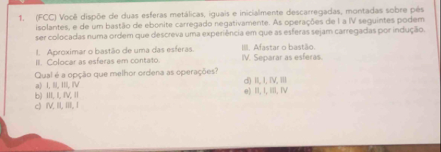 (FCC) Você dispõe de duas esferas metálicas, iguais e inicialmente descarregadas, montadas sobre pés
isolantes, e de um bastão de ebonite carregado negativamente. As operações de I a IV seguintes podem
ser colocadas numa ordem que descreva uma experiência em que as esferas sejam carregadas por indução.
I. Aproximar o bastão de uma das esferas. III. Afastar o bastão.
II. Colocar as esferas em contato. IV. Separar as esferas.
Qual é a opção que melhor ordena as operações? d) II, I, IV, Ⅲ
a) I, II, III, I
b) IIII, I, IV, II e) II, I, iII, IV
c) IV. II, III, I