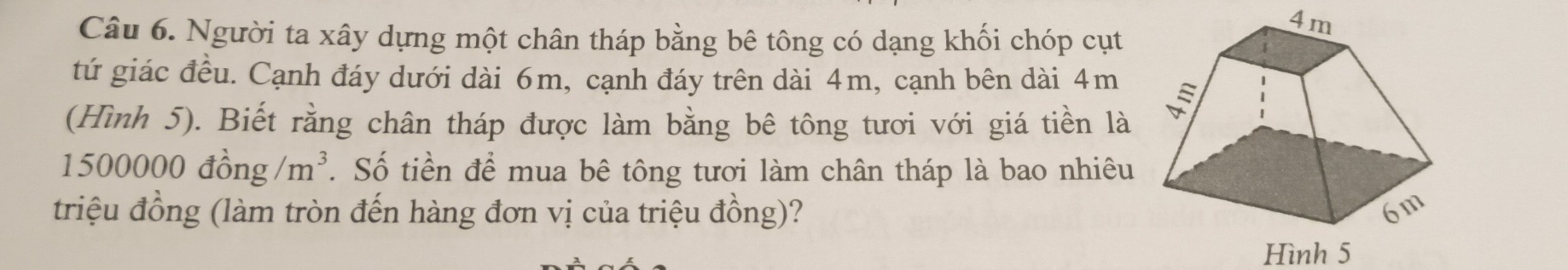 Người ta xây dựng một chân tháp bằng bê tông có dạng khối chóp cụt
4m
tứ giác đều. Cạnh đáy dưới dài 6m, cạnh đáy trên dài 4m, cạnh bên dài 4m
(Hình 5). Biết rằng chân tháp được làm bằng bê tông tươi với giá tiền là
1500000dhat ong/m^3. Số tiền để mua bê tông tươi làm chân tháp là bao nhiêu 
triệu đồng (làm tròn đến hàng đơn vị của triệu đồng)? 
Hình 5