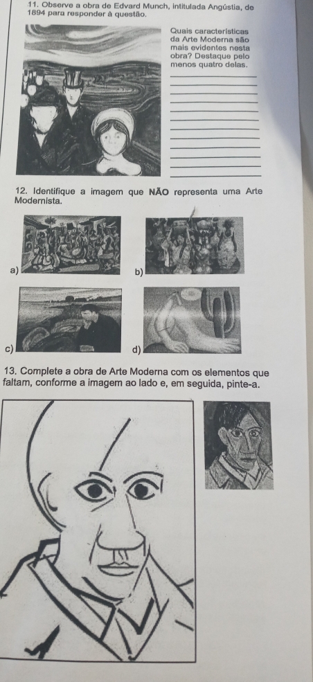 Observe a obra de Edvard Munch, intitulada Angústia, de
1894 para responder à questão.
Quais características
da Arte Moderna são
maís evidentes nesta
obra? Destaque pelo
menos quatro delas.
_
_
_
_
_
_
_
_
_
_
_
12. Identifique a imagem que NÃO representa uma Arte
Modernista.
a
b)
c
d)
13. Complete a obra de Arte Moderna com os elementos que
faltam, conforme a imagem ao lado e, em seguida, pinte-a.