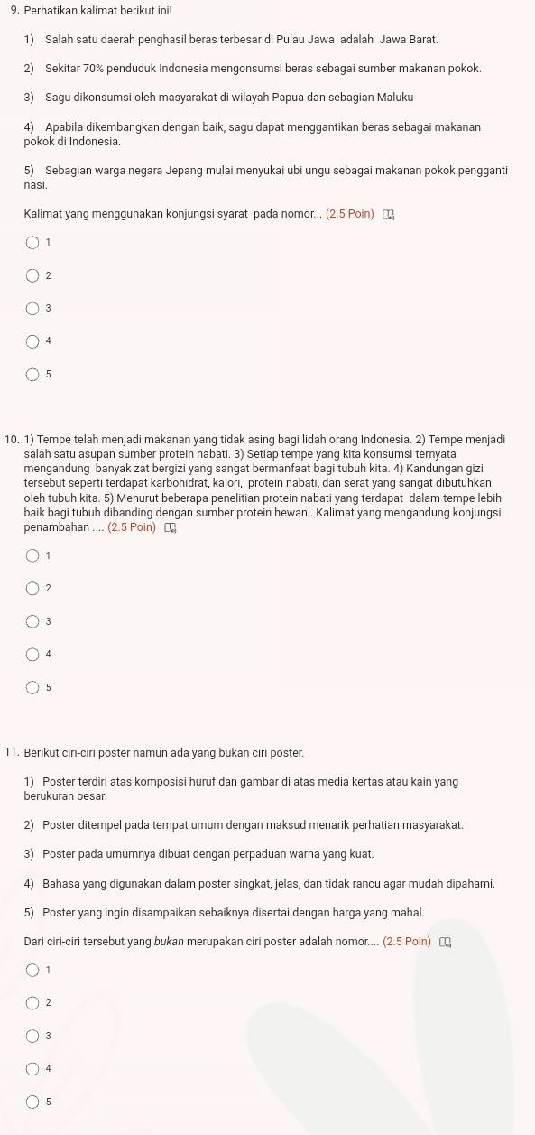 Perhatikan kalimat berikut ini!
1) Salah satu daerah penghasil beras terbesar di Pulau Jawa adalah Jawa Barat.
2) Sekitar 70% penduduk Indonesia mengonsumsi beras sebagai sumber makanan pokok.
3) Sagu dikonsumsi oleh masyarakat di wilayah Papua dan sebagian Maluku
4) Apabila dikembangkan dengan baik, sagu dapat menggantikan beras sebagai makanan
pokok di Indonesia.
5) Sebagian warga negara Jepang mulai menyukai ubi ungu sebagai makanan pokok pengganti
nasi.
Kalimat yang menggunakan konjungsi syarat pada nomor... (2.5 Poin)
1
2
3
4
5
10. 1) Tempe telah menjadi makanan yang tidak asing bagi lidah orang Indonesia. 2) Tempe menjadi
salah satu asupan sumber protein nabati. 3) Setiap tempe yang kita konsumsi ternyata
mengandung banyak zat bergizi yang sangat bermanfaat bagi tubuh kita. 4) Kandungan gizi
tersebut seperti terdapat karbohidrat, kalori, protein nabati, dan serat yang sangat dibutuhkan
oleh tubuh kita. 5) Menurut beberapa penelitian protein nabati yang terdapat dalam tempe lebih
baik bagi tubuh dibanding dengan sumber protein hewani. Kalimat yang mengandung konjungsi
penambahan .... (2.5 Poin) ₹
1
2
3
A
5
11. Berikut ciri-ciri poster namun ada yang bukan ciri poster.
1) Poster terdiri atas komposisi huruf dan gambar di atas media kertas atau kain yang
berukuran besar.
2) Poster ditempel pada tempat umum dengan maksud menarik perhatian masyarakat.
3) Poster pada umumnya dibuat dengan perpaduan warna yang kuat.
4) Bahasa yang digunakan dalam poster singkat, jelas, dan tidak rancu agar mudah dipahami.
5) Poster yang ingin disampaikan sebaiknya disertai dengan harga yang mahal.
Dari ciri-ciri tersebut yang bukan merupakan ciri poster adalah nomor.... (2.5 Poin) [
1
2
3
4
5