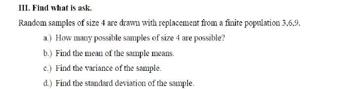 Find what is ask. 
Random samples of size 4 are drawn with replacement from a finite population 3, 6, 9. 
a.) How many possible samples of size 4 are possible? 
b.) Find the mean of the sample means. 
c.) Find the variance of the sample. 
d.) Find the standard deviation of the sample.