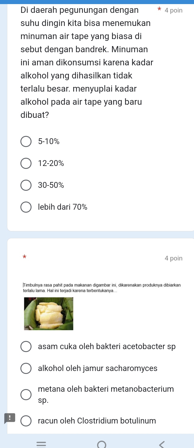 Di daerah pegunungan dengan 4 poin
suhu dingin kita bisa menemukan
minuman air tape yang biasa di
sebut dengan bandrek. Minuman
ini aman dikonsumsi karena kadar
alkohol yang dihasilkan tidak
terlalu besar. menyuplai kadar
alkohol pada air tape yang baru
dibuat?
5-10%
12-20%
30-50%
lebih dari 70%
*
4 poin
|Timbulnya rasa pahit pada makanan digambar ini, dikarenakan produknya dibiarkan
terlalu lama. Hal ini terjadi karena terbentukanya...
asam cuka oleh bakteri acetobacter sp
alkohol oleh jamur sacharomyces
metana oleh bakteri metanobacterium
sp.
! racun oleh Clostridium botulinum
=