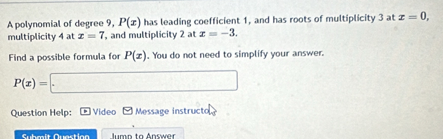 A polynomial of degree 9, P(x) has leading coefficient 1, and has roots of multiplicity 3 at x=0, 
multiplicity 4 at x=7 , and multiplicity 2 at x=-3. 
Find a possible formula for P(x). You do not need to simplify your answer.
P(x)=□
Question Help: D Video Message instructo 
Submit Question Jump to Answer