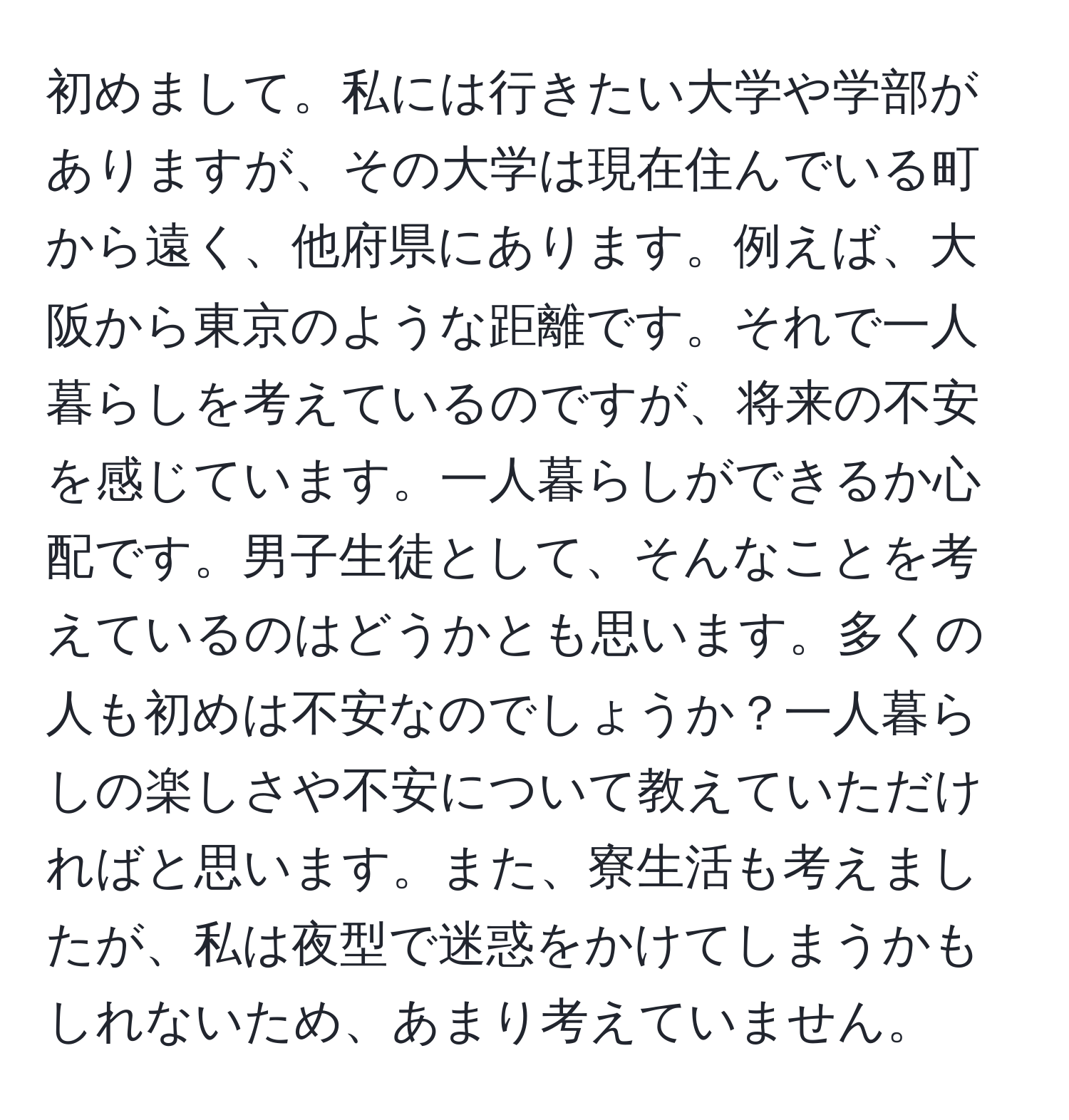 初めまして。私には行きたい大学や学部がありますが、その大学は現在住んでいる町から遠く、他府県にあります。例えば、大阪から東京のような距離です。それで一人暮らしを考えているのですが、将来の不安を感じています。一人暮らしができるか心配です。男子生徒として、そんなことを考えているのはどうかとも思います。多くの人も初めは不安なのでしょうか？一人暮らしの楽しさや不安について教えていただければと思います。また、寮生活も考えましたが、私は夜型で迷惑をかけてしまうかもしれないため、あまり考えていません。