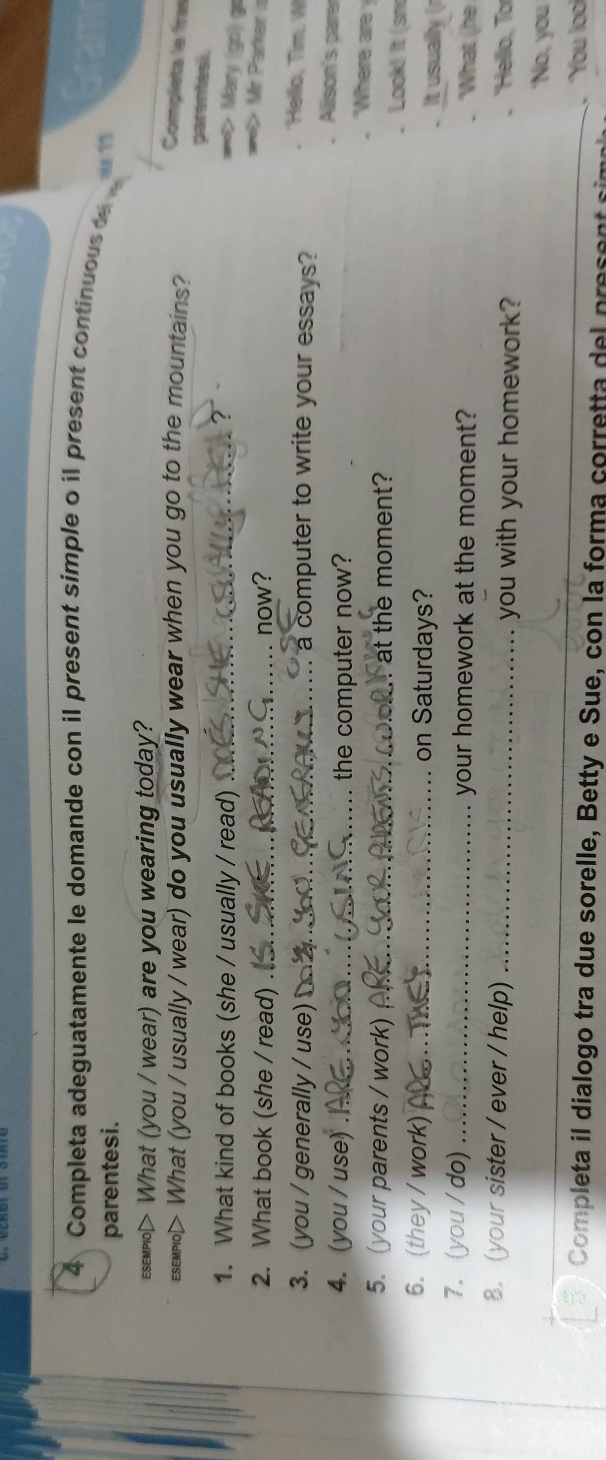 Completa adeguatamente le domande con il present simple o il present continuous d 
parentesi. 
Esemplo> What (you / wear) are you wearing today? 
esemplo> What (you / usually / wear) do you usually wear when you go to the mountains? 
Completa le fras 
parentesi. 
1. What kind of books (she / usually / read)_ 
==> Mary (go) go 
2. What book (she / read) _now? 
=> Mr Parker is 
3. (you / generally / use) _a computer to write your essays ? 
Hello, Tim. W 
Allison's parer 
4. (you / use) ___the computer now? Where are 
5. (your parents / work) _at the moment? 
Look! It (sm 
6. (they / work) _on Saturdays? 
It usually ( 
7. (you / do) _your homework at the moment? 
'What (he 
8. (your sister / ever / help) _you with your homework? 'Hello, To 
_ 
‘No, you 
. You lool 
Completa il dialogo tra due sorelle, Betty e Sue, con la forma corretta del present s