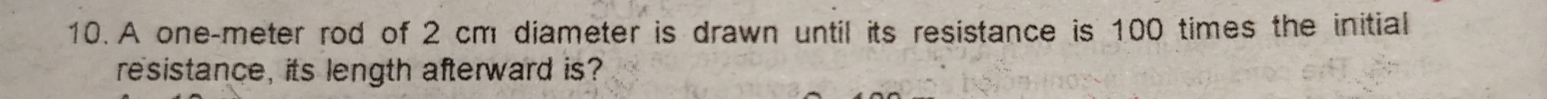 A one-meter rod of 2 cm diameter is drawn until its resistance is 100 times the initial 
resistance, its length afterward is?