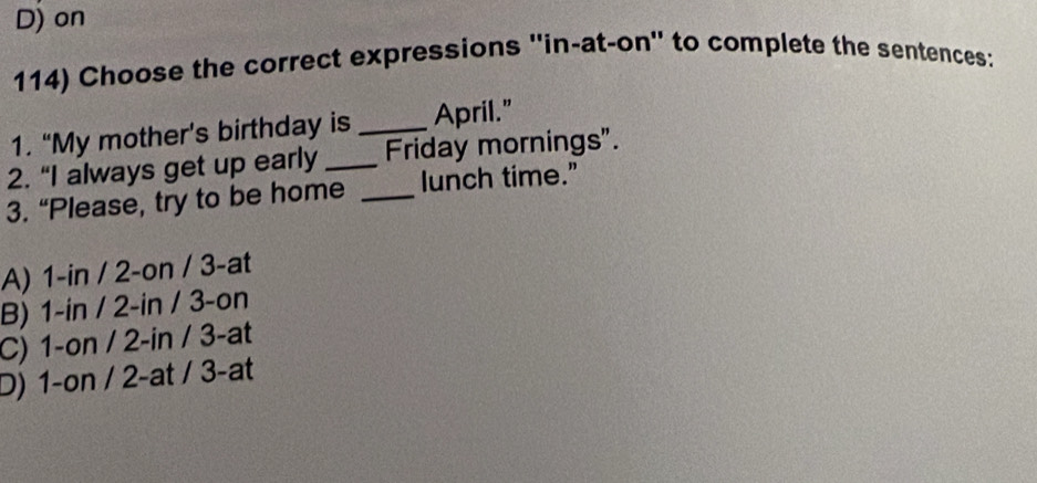 D) on
114) Choose the correct expressions ''in-at-on'' to complete the sentences:
1. “My mother’s birthday is _April."
2. “I always get up early _Friday mornings".
3. “Please, try to be home _lunch time.”
A) 1-in / 2-on / 3 -at
B) 1-in / 2-in / 3 -on
C) 1-on / 2-in / 3 -at
D) 1-on / 2 -at / 3-at