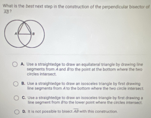 What is the best next step in the construction of the perpendicular bisector of
overline AB ?
A. Use a straightedge to draw an equilateral triangle by drawing line
segments from A and B to the point at the bottom where the two
circles intersect.
B. Use a straightedge to draw an isosceles triangle by first drawing
line segments from A to the bottom where the two circle intersect.
C. Use a straightedge to draw an isosceles triangle by first drawing a
line segment from B to the lower point where the circles intersect.
D. It is not possible to bisect overline AB with this construction.