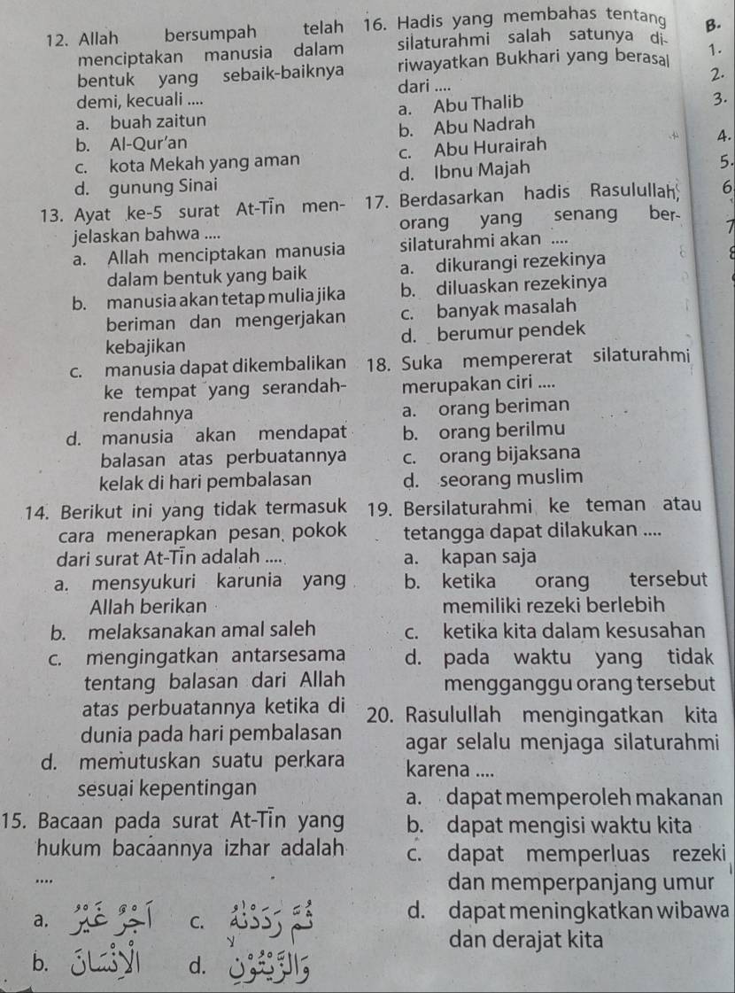 Allah bersumpah telah 16. Hadis yang membahas tentang B.
menciptakan manusia dalam silaturahmi salah satunya di
1.
bentuk yang sebaik-baiknya riwayatkan Bukhari yang berasal
2.
dari ....
demi, kecuali .... 3.
a. buah zaitun a. Abu Thalib
b. Al-Qur'an b. Abu Nadrah
c. kota Mekah yang aman c. Abu Hurairah 4.
d. gunung Sinai d. Ibnu Majah
5.
13. Ayat ke-5 surat At-Tin men- 17. Berdasarkan hadis Rasulullah 6
jelaskan bahwa .... orang yang senang ber-
7
a. Allah menciptakan manusia silaturahmi akan ....
dalam bentuk yang baik a. dikurangi rezekinya
b. manusia akan tetap mulia jika b. diluaskan rezekinya
beriman dan mengerjakan c. banyak masalah
kebajikan d. berumur pendek
c. manusia dapat dikembalikan 18. Suka mempererat silaturahmi
ke tempat yang serandah- merupakan ciri ....
rendahnya a. orang beriman
d. manusia akan mendapat b. orang berilmu
balasan atas perbuatannya c. orang bijaksana
kelak di hari pembalasan d. seorang muslim
14. Berikut ini yang tidak termasuk 19. Bersilaturahmi ke teman atau
cara menerapkan pesan  pokok tetangga dapat dilakukan ....
dari surat At-Tin adalah .... a. kapan saja
a. mensyukuri karunia yang b. ketika orang tersebut
Allah berikan memiliki rezeki berlebih
b. melaksanakan amal saleh c. ketika kita dalam kesusahan
c. mengingatkan antarsesama d. pada waktu yang tidak
tentang balasan dari Allah mengganggu orang tersebut
atas perbuatannya ketika di 20. Rasulullah mengingatkan kita
dunia pada hari pembalasan agar selalu menjaga silaturahmi
d. memutuskan suatu perkara karena ....
seēsuại kepentingan a.  dapat memperoleh makanan
15. Bacaan pada surat At-Tin yang b. dapat mengisi waktu kita
ukum bacáannya izhar adalah c. dapat memperluas rezeki
... dan memperpanjang umur
a. jiéjí C. d. dapat meningkatkan wibawa
dan derajat kita
b. SLy d.