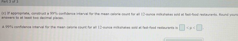 If appropriate, construct a 99% confidence interval for the mean calorie count for all 12-ounce milkshakes sold at fast-food restaurants. Round yours 
answers to at least two decimal places. 
A 99% confidence interval for the mean calorie count for all 12-ounce milkshakes sold at fast-food restaurants is □ .