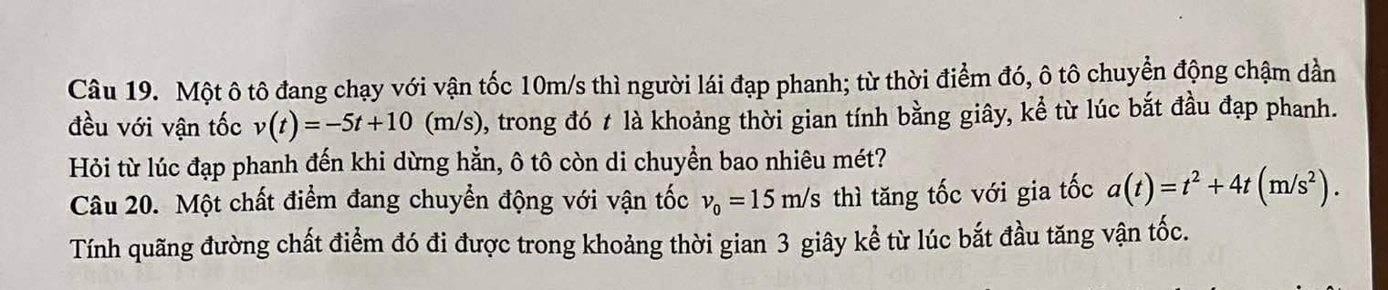 Một ô tô đang chạy với vận tốc 10m/s thì người lái đạp phanh; từ thời điểm đó, ô tô chuyển động chậm dần 
đều với vận tốc v(t)=-5t+10(m/s) , trong đó t là khoảng thời gian tính bằng giây, kể từ lúc bắt đầu đạp phanh. 
Hỏi từ lúc đạp phanh đến khi dừng hẳn, ô tô còn di chuyền bao nhiêu mét? 
Câu 20. Một chất điểm đang chuyển động với vận tốc v_0=15m/s thì tăng tốc với gia tốc a(t)=t^2+4t(m/s^2). 
Tính quãng đường chất điểm đó đi được trong khoảng thời gian 3 giây kể từ lúc bắt đầu tăng vận tốc.