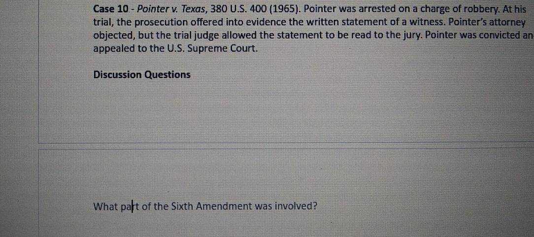 Case 10 - Pointer v. Texas, 380 U.S. 400 (1965). Pointer was arrested on a charge of robbery. At his 
trial, the prosecution offered into evidence the written statement of a witness. Pointer’s attorney 
objected, but the trial judge allowed the statement to be read to the jury. Pointer was convicted an 
appealed to the U.S. Supreme Court. 
Discussion Questions 
What part of the Sixth Amendment was involved?