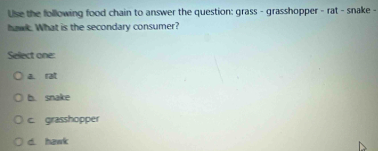 Use the following food chain to answer the question: grass - grasshopper - rat - snake -
hawk. What is the secondary consumer?
Select one:
a. rat
b. snake
c. grasshopper
d. hawk