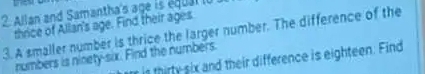 a 
2 Allan and Samantha's age is équal lo 
thrice of Allan's age. Find their ages 
3. A smaller number is thrice the larger number. The difference of the 
numbers is ninety-six. Find the numbers. 
r is thirty six and their difference is eighteen. Find