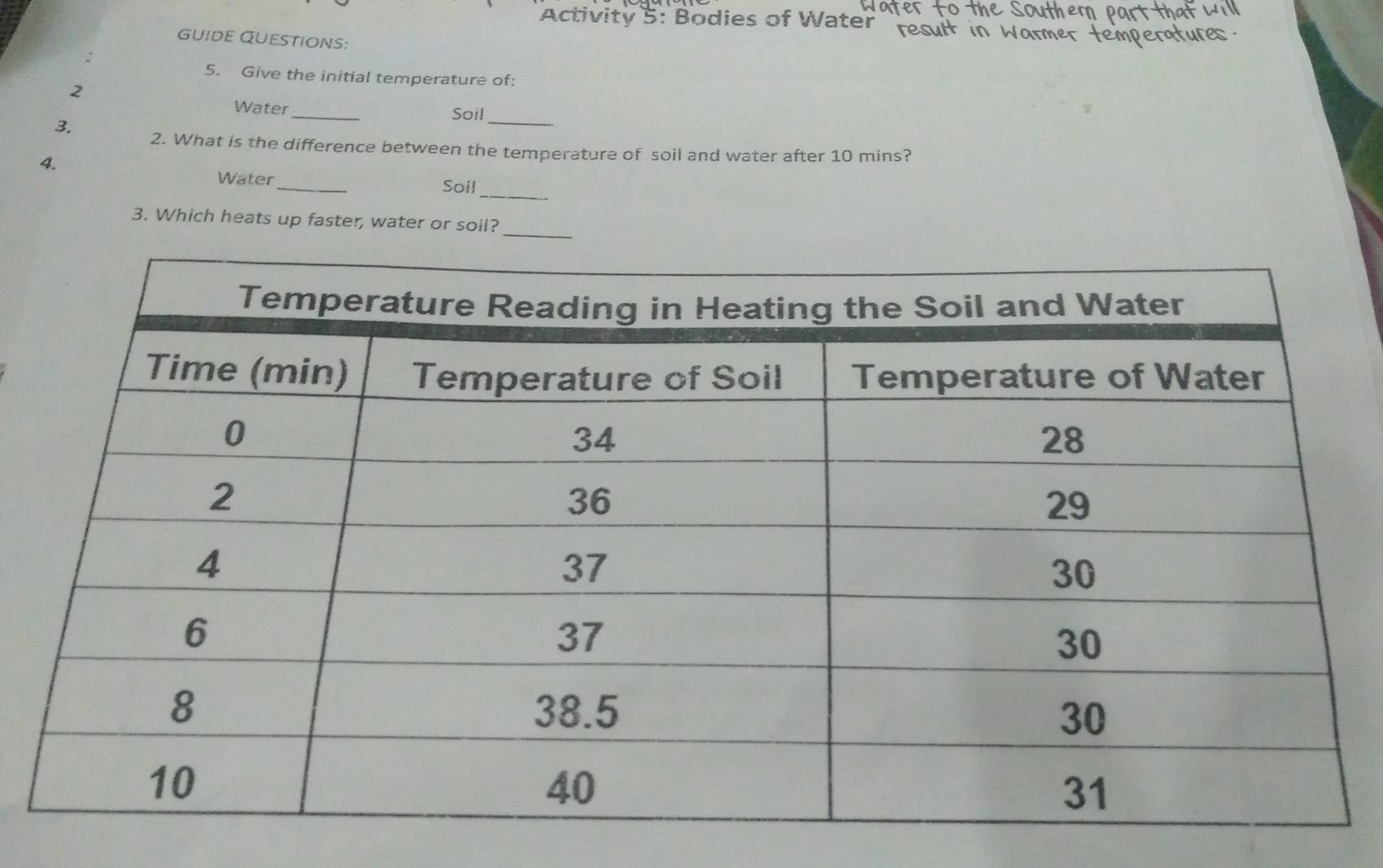 Activity 5: Bodies of Water 
GUIDE QUESTIONS: 
: 
5. Give the initial temperature of: 
2 
Water _Soil_ 
3. 2. What is the difference between the temperature of soil and water after 10 mins? 
4. 
_ 
Water _Soil 
3. Which heats up faster, water or soil?