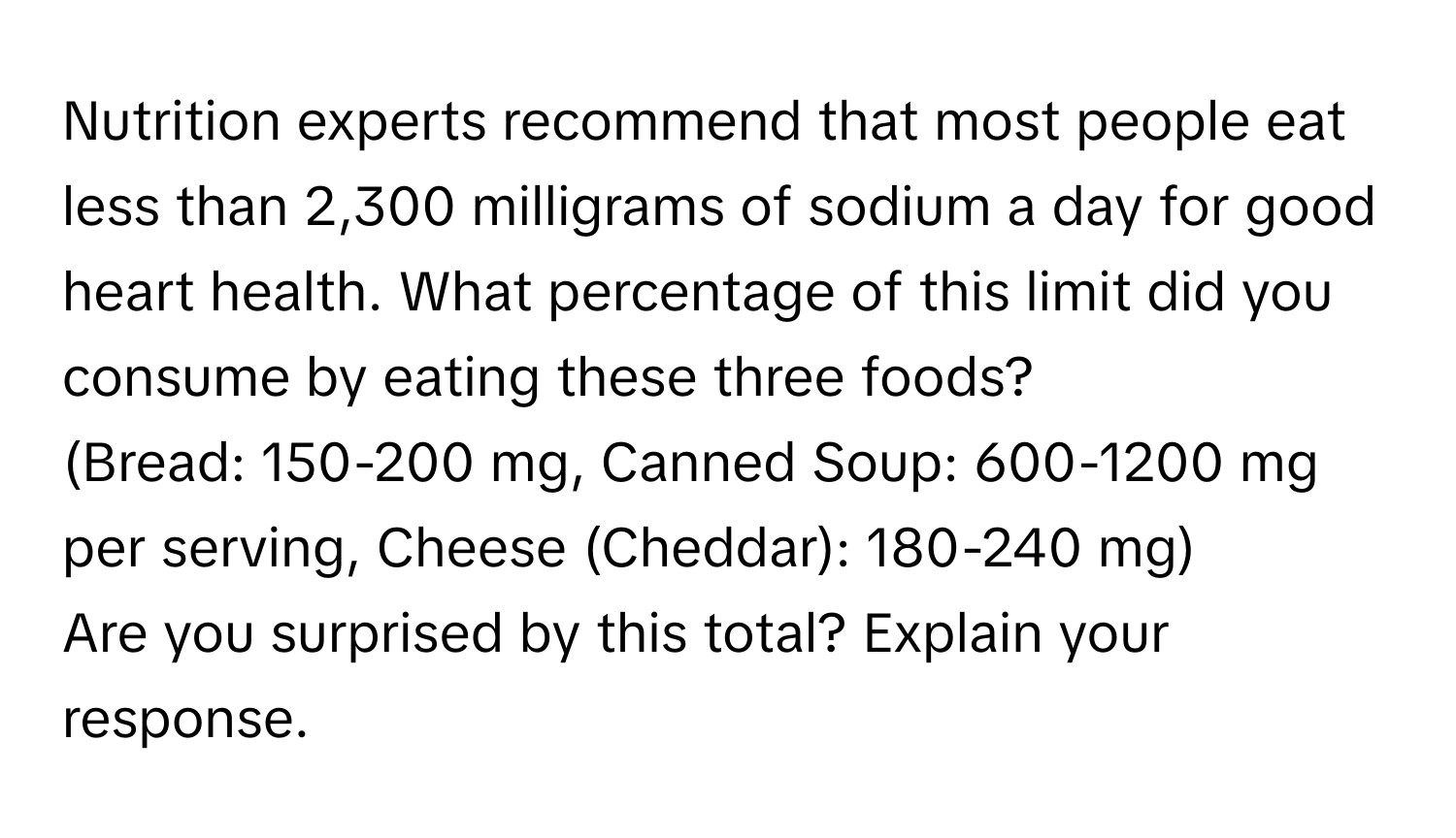 Nutrition experts recommend that most people eat less than 2,300 milligrams of sodium a day for good heart health. What percentage of this limit did you consume by eating these three foods? 
(Bread: 150-200 mg, Canned Soup: 600-1200 mg per serving, Cheese (Cheddar): 180-240 mg) 
Are you surprised by this total? Explain your response.