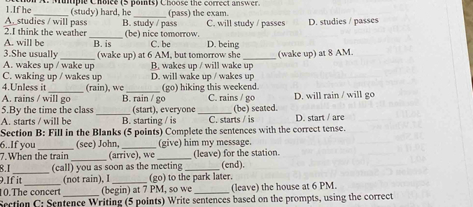 If he on A. Mutiple Choice (5 points) Choose the correct answer.
_(study) hard, he _(pass) the exam.
A. studies / will pass B. study / pass C. will study / passes D. studies / passes
2.I think the weather _(be) nice tomorrow.
A. will be B. is C. be D. being
3.She usually (wake up) at 6 AM, but tomorrow she
A. wakes up / wake up B. wakes up / will wake up (wake up) at 8 AM.
C. waking up / wakes up D. will wake up / wakes up
4.Unless it _(rain), we _(go) hiking this weekend.
A. rains / will go B. rain / go C. rains / go D. will rain / will go
5.By the time the class _(start), everyone_ (be) seated.
A. starts / will be B. starting / is C. starts / is D. start / are
Section B: Fill in the Blanks (5 points) Complete the sentences with the correct tense.
6..If you _(see) John,_ (give) him my message.
7.When the train _(arrive), we _(leave) for the station.
8.I_ (call) you as soon as the meeting _(end).
9.If it (not rain), I _(go) to the park later.
10.The concert (begin) at 7 PM, so we_ (leave) the house at 6 PM.
Section C: Sentence Writing (5 points) Write sentences based on the prompts, using the correct