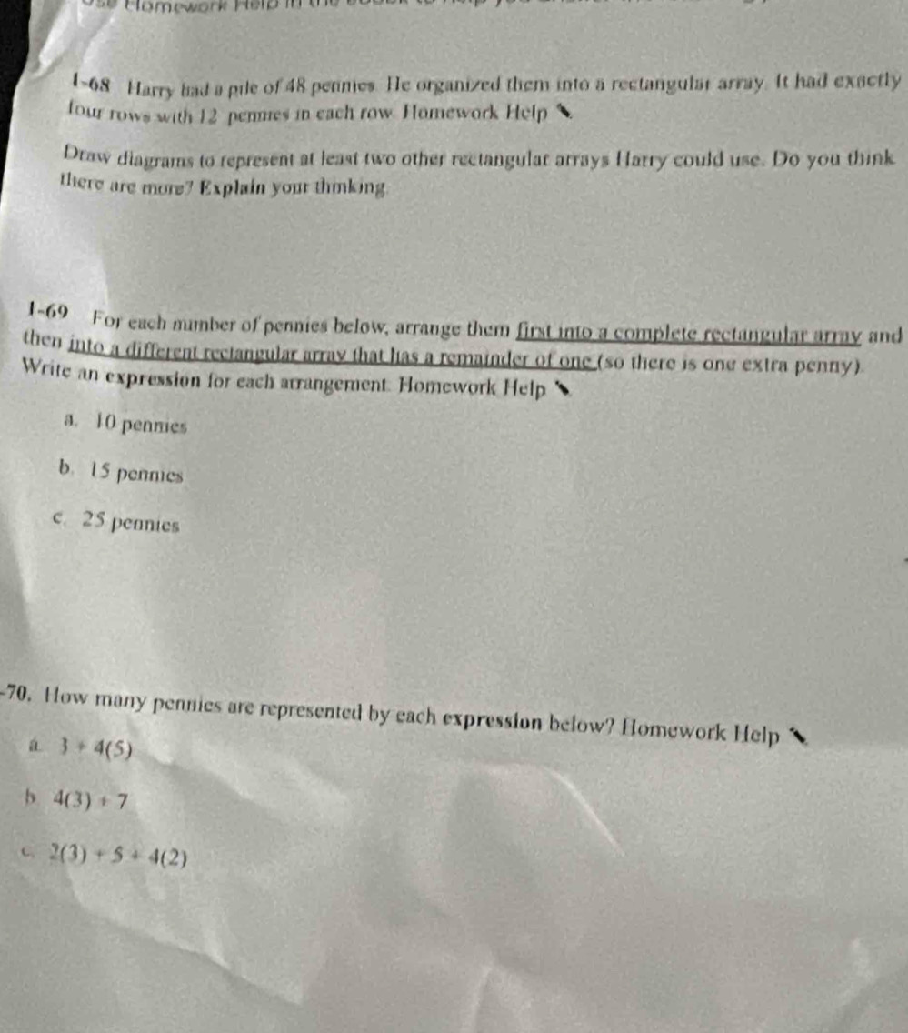 1~68 Harry had a pile of 48 pennes. He organized them into a rectangular array. It had exactly 
four rows with 12 penmes in each row. Homework Help 
Draw diagrams to represent at least two other rectangular arrays Harry could use. Do you think 
there are more? Explain your thinking. 
1-69 For each mumber of pennies below, arrange them first into a complete rectangular array and 
then into a different rectangular array that has a remainder of one (so there is one extra penny) 
Write an expression for each arrangement. Homework Help 
a. 10 penmies 
b. U5 pennies 
c. 25 penmies 
-70. How many pennies are represented by each expression below? Homework Help 
a 3+4(5)
b 4(3)+7
C 2(3)+5+4(2)