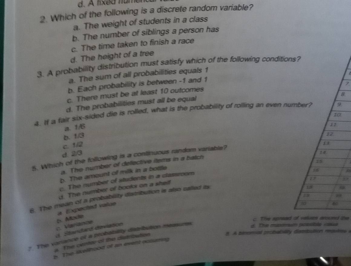 d. A fixed numen
2. Which of the following is a discrete random variable?
a. The weight of students in a class
b. The number of siblings a person has
c. The time taken to finish a race
d. The height of a tree
3. A probability distribution must satisfy which of the following condition
a. The sum of all probabilities equals 1
b. Each probability is between -1 and 1
8
c. There must be at least 10 outcomes
d. The probabilities must all be equal
4. If a fair six-sided die is rolled, what is the probability of rolling an even nu
a. 1/6
b. 1/3
c. 1/2
d. 23
5. Which of the following is a continuous random variable?
a. The number of defective items in a batch

b. The amount of milk in a bottle
37
c. The number of students in a classroom

d. The number of books on a shelf
8. The mean of a probability distribution is also called its 
a Expected value
:. Varianne b. Made
c. The apread the
d. Standard deviation
8. A binomal probability distrbation moutes i
7. The variance of a probability distribution measures
d. Thie minormaty positle vosse
a. The center of the distribution
h. The likellhood of an event occuring